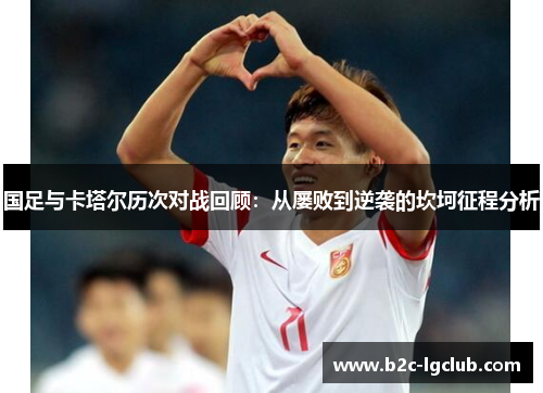 国足与卡塔尔历次对战回顾：从屡败到逆袭的坎坷征程分析