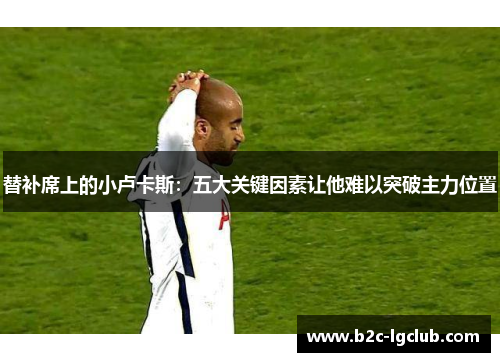 替补席上的小卢卡斯：五大关键因素让他难以突破主力位置