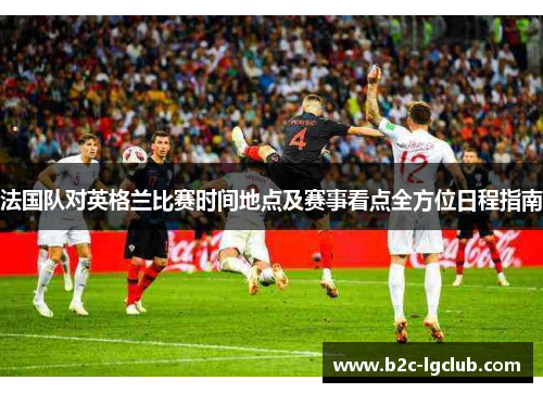 法国队对英格兰比赛时间地点及赛事看点全方位日程指南 法国队对英格兰比赛时间地点及赛事看点全方位日程指南