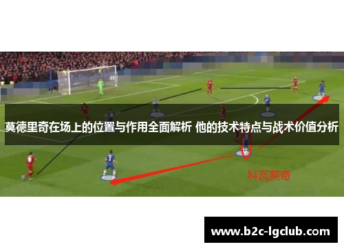 莫德里奇在场上的位置与作用全面解析 他的技术特点与战术价值分析