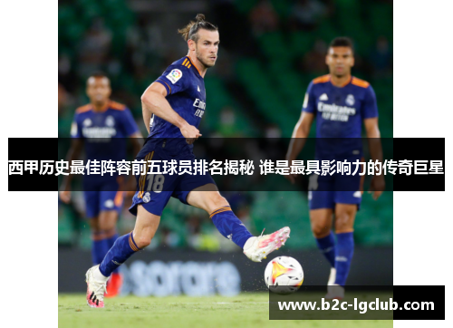 西甲历史最佳阵容前五球员排名揭秘 谁是最具影响力的传奇巨星