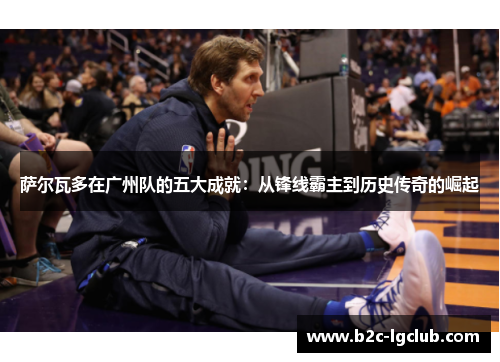 萨尔瓦多在广州队的五大成就：从锋线霸主到历史传奇的崛起