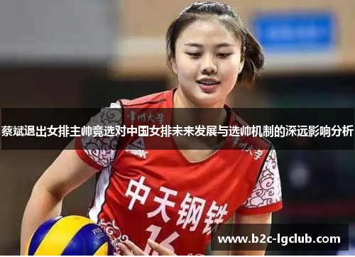蔡斌退出女排主帅竞选对中国女排未来发展与选帅机制的深远影响分析 蔡斌退出女排主帅竞选对中国女排未来发展与选帅机制的深远影响分析