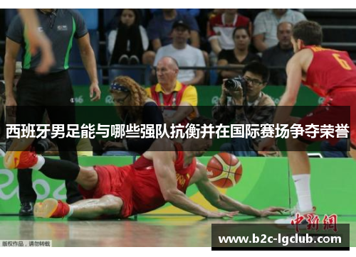 西班牙男足能与哪些强队抗衡并在国际赛场争夺荣誉 西班牙男足能与哪些强队抗衡并在国际赛场争夺荣誉