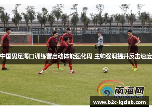 中国男足海口训练营启动体能强化周 主帅强调提升反击速度 中国男足海口训练营启动体能强化周 主帅强调提升反击速度