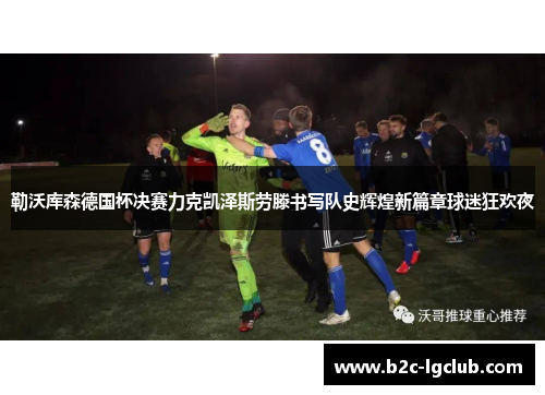 勒沃库森德国杯决赛力克凯泽斯劳滕书写队史辉煌新篇章球迷狂欢夜 勒沃库森德国杯决赛力克凯泽斯劳滕书写队史辉煌新篇章球迷狂欢夜