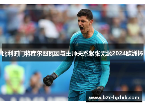 比利时门将库尔图瓦因与主帅关系紧张无缘2024欧洲杯