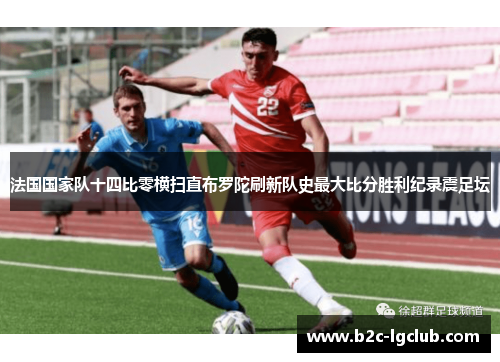 法国国家队十四比零横扫直布罗陀刷新队史最大比分胜利纪录震足坛 法国国家队十四比零横扫直布罗陀刷新队史最大比分胜利纪录震足坛