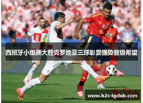 西班牙小组赛大胜克罗地亚三球彰显强势晋级希望