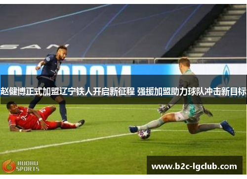 赵健博正式加盟辽宁铁人开启新征程 强援加盟助力球队冲击新目标