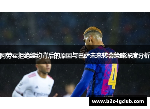 阿劳霍拒绝续约背后的原因与巴萨未来转会策略深度分析
