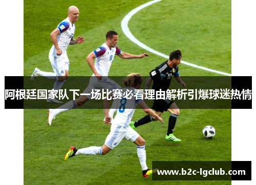 阿根廷国家队下一场比赛必看理由解析引爆球迷热情