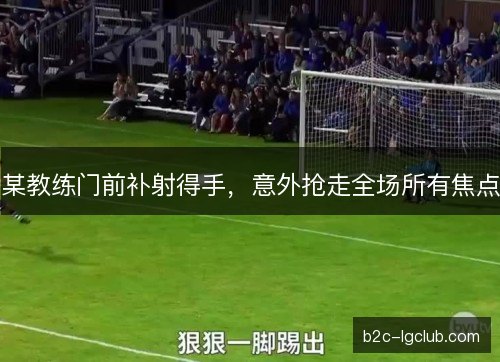 某教练门前补射得手,意外抢走全场所有焦点 某教练门前补射得手,意外抢走全场所有焦点