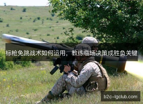 标枪免跳战术如何运用，教练临场决策成胜负关键