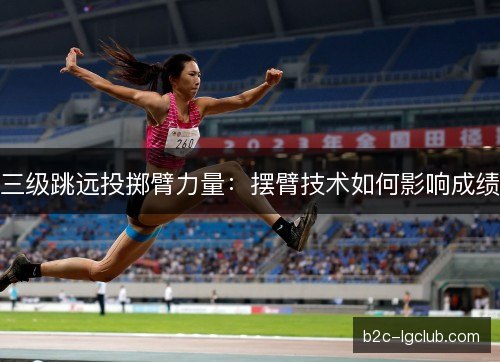 三级跳远投掷臂力量：摆臂技术如何影响成绩